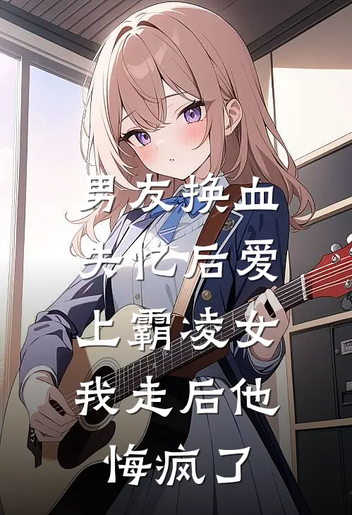 男友换血失忆后爱上霸凌女，我走后他悔疯了